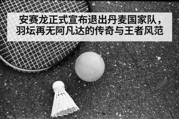 安赛龙正式宣布退出丹麦国家队,羽坛再无阿凡达的传奇与王者风范