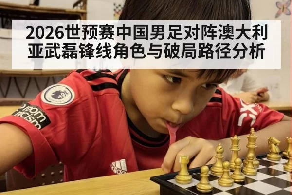 2026世预赛中国男足对阵澳大利亚武磊锋线角色与破局路径分析
